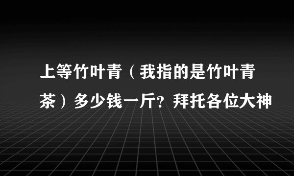 上等竹叶青（我指的是竹叶青茶）多少钱一斤？拜托各位大神