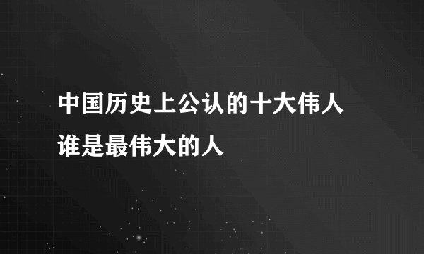 中国历史上公认的十大伟人 谁是最伟大的人