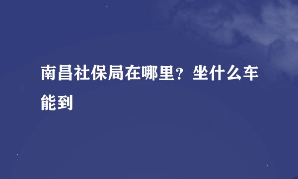 南昌社保局在哪里？坐什么车能到