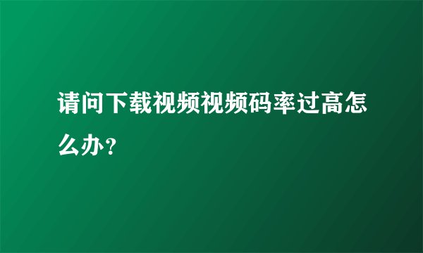 请问下载视频视频码率过高怎么办？
