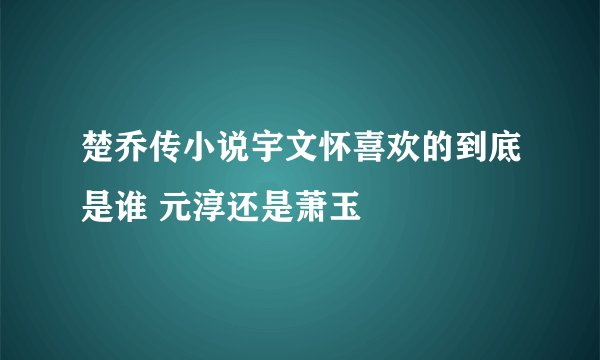 楚乔传小说宇文怀喜欢的到底是谁 元淳还是萧玉