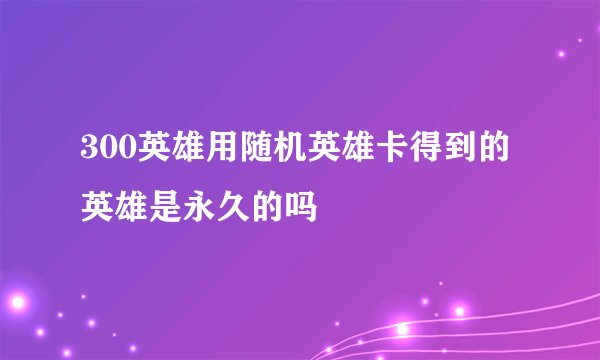 300英雄用随机英雄卡得到的英雄是永久的吗
