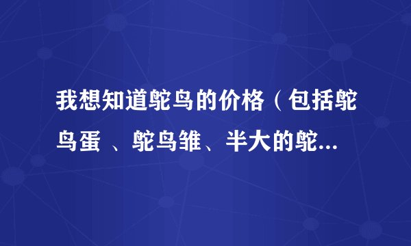 我想知道鸵鸟的价格（包括鸵鸟蛋 、鸵鸟雏、半大的鸵鸟 、成年的鸵鸟） 谢谢您！！