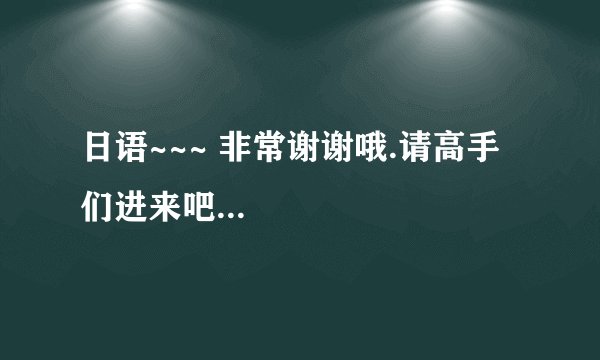 日语~~~ 非常谢谢哦.请高手们进来吧...