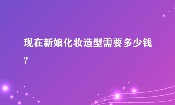 现在新娘化妆造型需要多少钱?