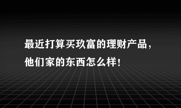 最近打算买玖富的理财产品，他们家的东西怎么样！