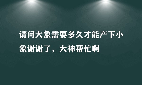 请问大象需要多久才能产下小象谢谢了，大神帮忙啊