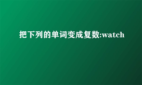 把下列的单词变成复数:watch