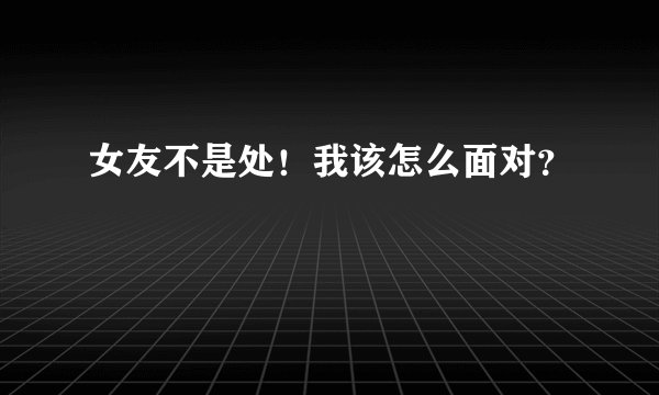 女友不是处!我该怎么面对?