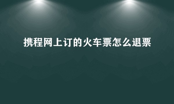 携程网上订的火车票怎么退票