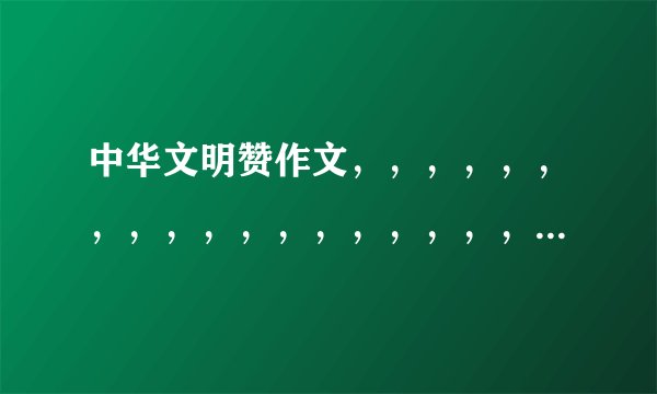中华文明赞作文，，，，，，，，，，，，，，，，，，，，综合点400到600~\(≥▽≤)/~3Q