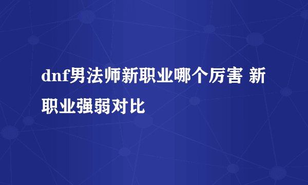 dnf男法师新职业哪个厉害 新职业强弱对比