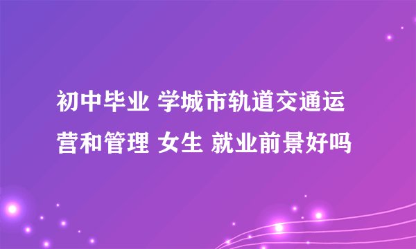 初中毕业 学城市轨道交通运营和管理 女生 就业前景好吗