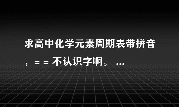 求高中化学元素周期表带拼音，= = 不认识字啊。 谢谢大家了。