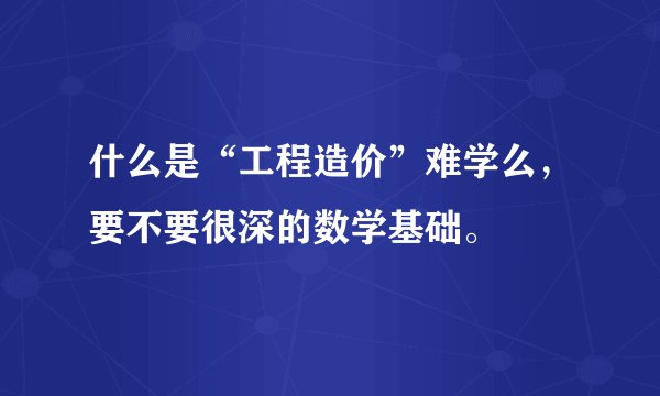 什么是“工程造价”难学么，要不要很深的数学基础。