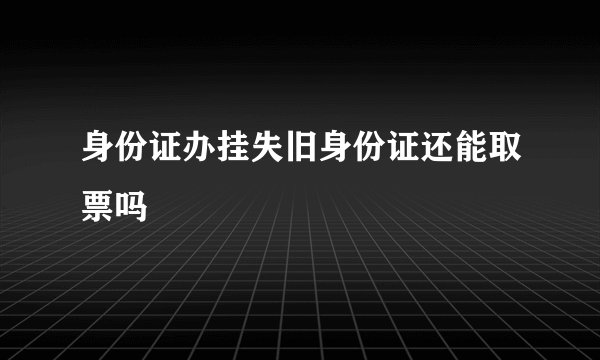 身份证办挂失旧身份证还能取票吗