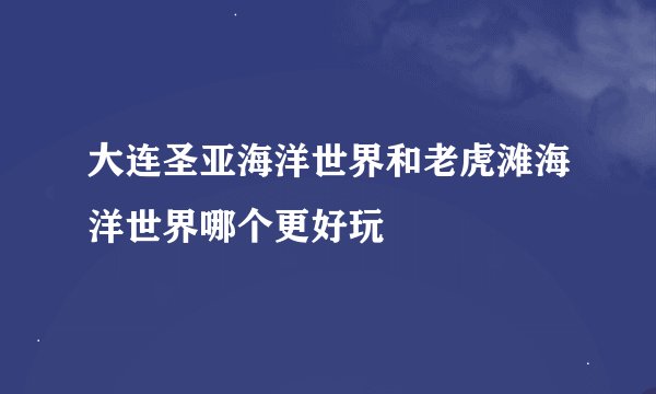 大连圣亚海洋世界和老虎滩海洋世界哪个更好玩