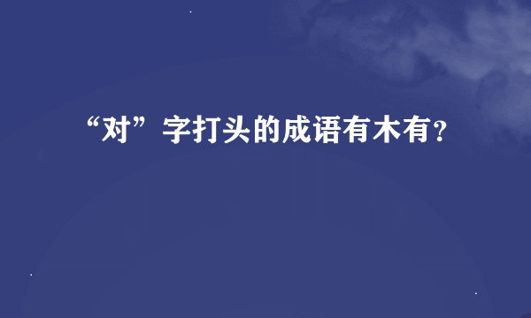 “对”字打头的成语有木有？