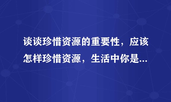 谈谈珍惜资源的重要性,应该怎样珍惜资源,生活中你是怎样珍惜资源的或做的不够好的地方。【急急急...】