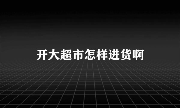 开大超市怎样进货啊