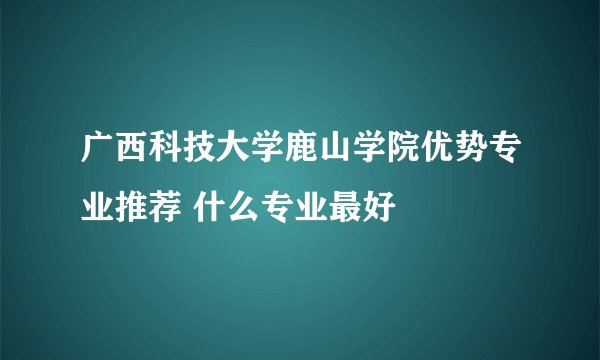 广西科技大学鹿山学院优势专业推荐 什么专业最好
