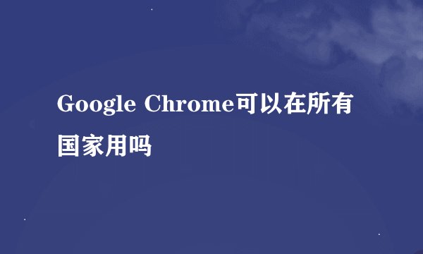 Google Chrome可以在所有国家用吗