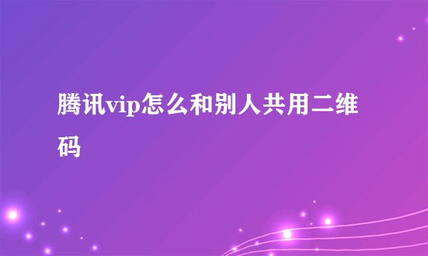 腾讯vip怎么和别人共用二维码