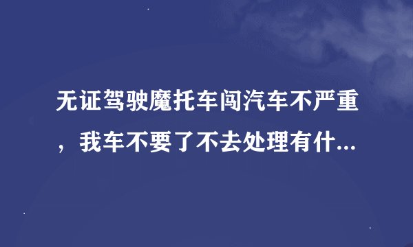 无证驾驶魔托车闯汽车不严重，我车不要了不去处理有什么后果？