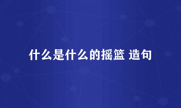 什么是什么的摇篮 造句