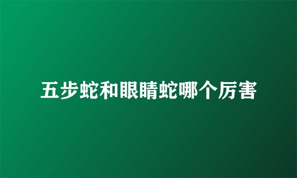 五步蛇和眼睛蛇哪个厉害