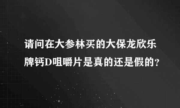 请问在大参林买的大保龙欣乐牌钙D咀嚼片是真的还是假的？