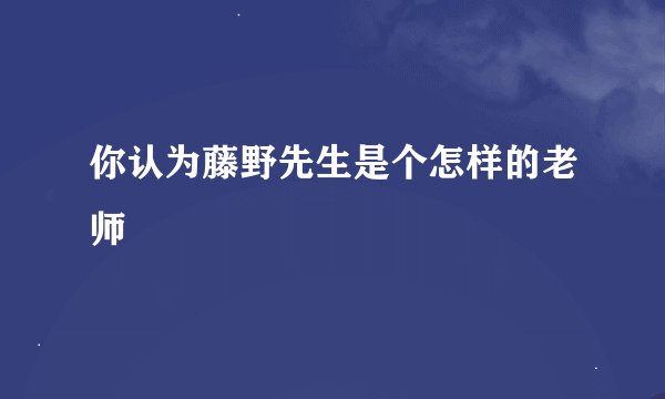 你认为藤野先生是个怎样的老师