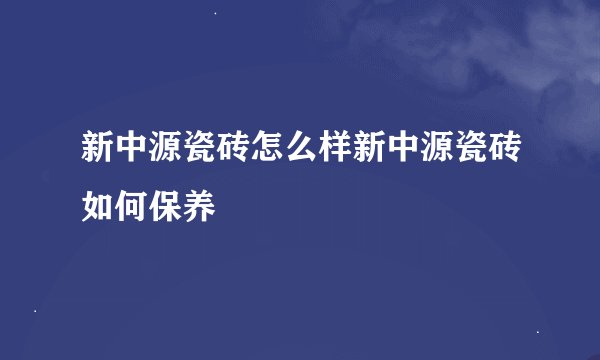 新中源瓷砖怎么样新中源瓷砖如何保养