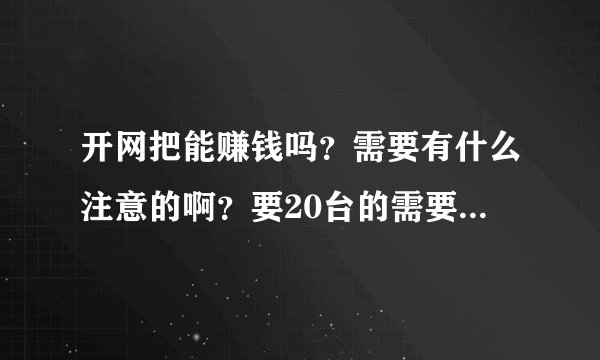 开网把能赚钱吗？需要有什么注意的啊？要20台的需要多少钱啊？一年能赚多少？总红下拉一的多少钱啊？