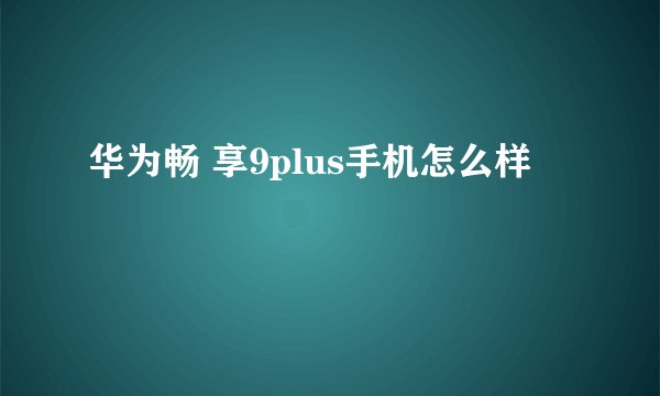 华为畅 享9plus手机怎么样