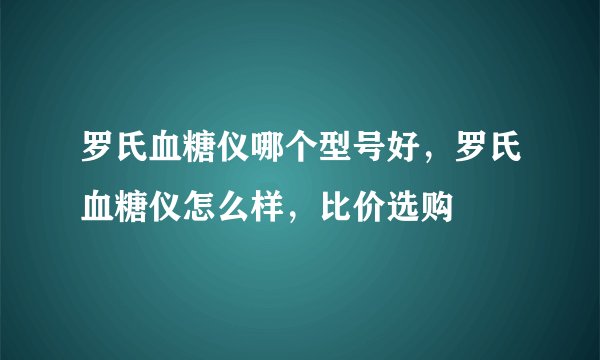 罗氏血糖仪哪个型号好,罗氏血糖仪怎么样,比价选购