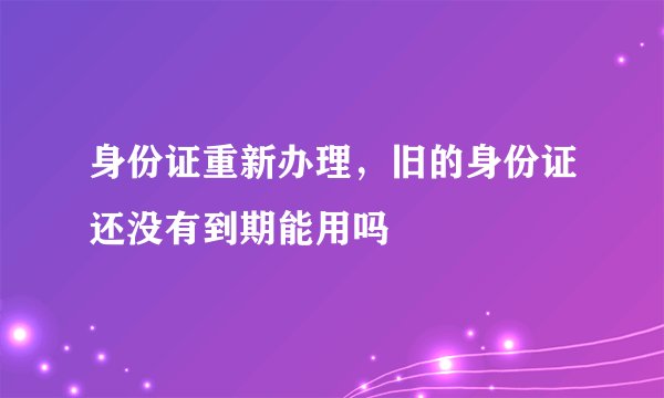 身份证重新办理，旧的身份证还没有到期能用吗