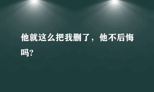 他就这么把我删了，他不后悔吗?