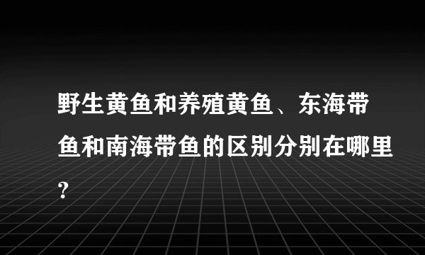 野生黄鱼和养殖黄鱼、东海带鱼和南海带鱼的区别分别在哪里?