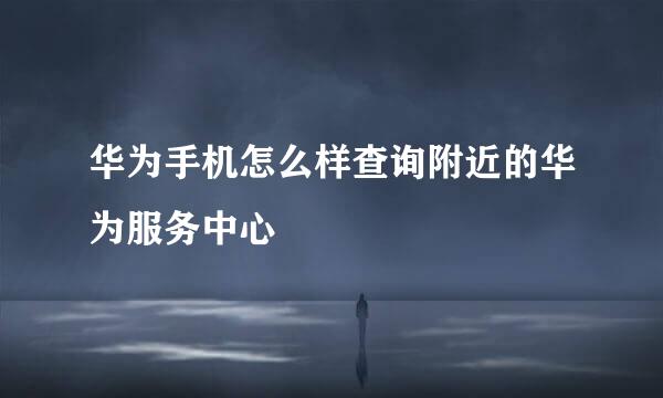 华为手机怎么样查询附近的华为服务中心