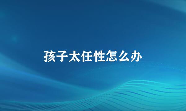 孩子太任性怎么办