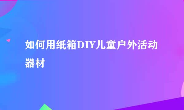 如何用纸箱DIY儿童户外活动器材