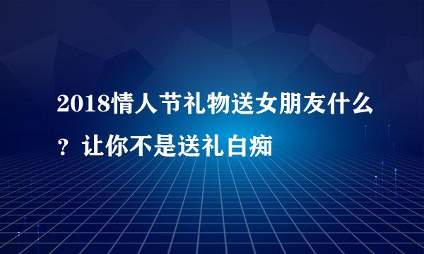 2018情人节礼物送女朋友什么?让你不是送礼白痴