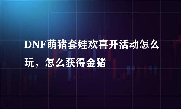 DNF萌猪套娃欢喜开活动怎么玩，怎么获得金猪