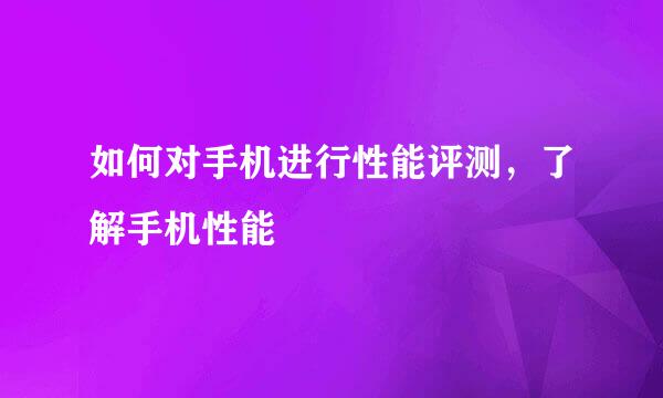 如何对手机进行性能评测，了解手机性能