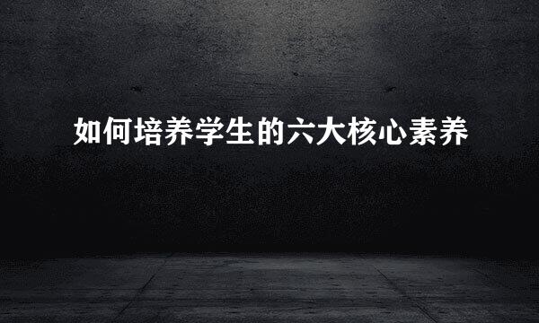 如何培养学生的六大核心素养