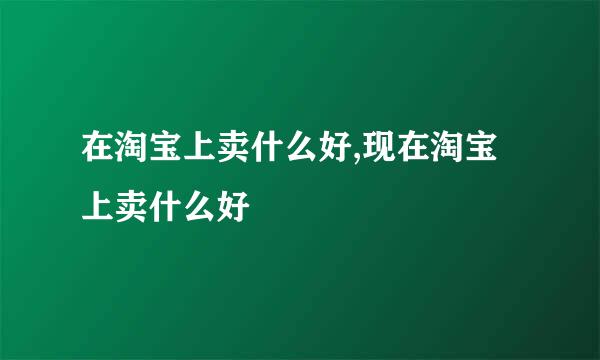 在淘宝上卖什么好,现在淘宝上卖什么好