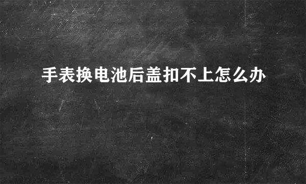 手表换电池后盖扣不上怎么办