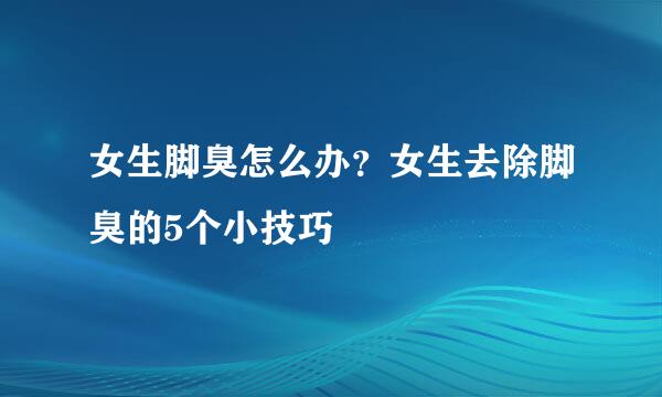 女生脚臭怎么办？女生去除脚臭的5个小技巧