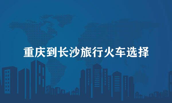 重庆到长沙旅行火车选择